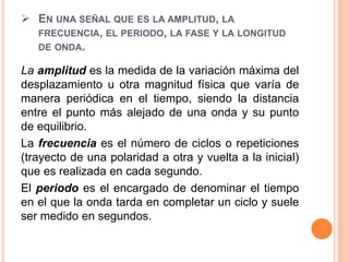  EN UNA SEÑAL QUE ES LA AMPLITUD, LA
FRECUENCIA, EL PERIODO, LA FASE Y LA LONGITUD
DE ONDA.
La amplitud es la medida de la variación máxima del
desplazamiento u otra magnitud física que varía de
manera periódica en el tiempo, siendo la distancia
entre el punto más alejado de una onda y su punto
de equilibrio.
La frecuencia es el número de ciclos o repeticiones
(trayecto de una polaridad a otra y vuelta a la inicial)
que es realizada en cada segundo.
El periodo es el encargado de denominar el tiempo
en el que la onda tarda en completar un ciclo y suele
ser medido en segundos.
 