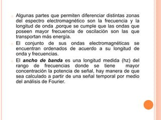 o Algunas partes que permiten diferenciar distintas zonas
del espectro electromagnético son la frecuencia y la
longitud de onda ,porque se cumple que las ondas que
poseen mayor frecuencia de oscilación son las que
transportan más energía.
o El conjunto de sus ondas electromagnéticas se
encuentran ordenados de acuerdo a su longitud de
onda y frecuencias.
o El ancho de banda es una longitud medida (hz) del
rango de frecuencias donde se tiene mayor
concentración la potencia de señal, hay manera de que
sea calculado a partir de una señal temporal por medio
del análisis de Fourier.
 