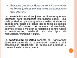  EXPLIQUE QUE ES LA MODULACIÓN Y CODIFICACIÓN
DE DATOS (CUÁLES SON LOS TIPOS DE MODULACIÓN
QUE EXISTEN).
La modulación es el conjunto de técnicas que son
utilizadas para transportar información sobre una
onda portadora, ya que gracias a estas técnicas se
permite une mejor del canal, por lo tanto es posible
transmitir información de manera sincronizada,
además ayuda a mejorar la resistencia contra ruidos
e interferencias; existiendo así dos tipos de
modulación Analógica y digital.
La codificación de datos consiste en transformar
datos realizados de su presentación normal a otra
presentación predefinida, se puede ser arbitraria y
convencional como se quiera.
 