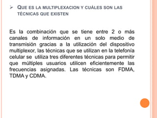  QUE ES LA MULTIPLEXACION Y CUÁLES SON LAS
TÉCNICAS QUE EXISTEN
Es la combinación que se tiene entre 2 o más
canales de información en un solo medio de
transmisión gracias a la utilización del dispositivo
multiplexor, las técnicas que se utilizan en la telefonía
celular se utiliza tres diferentes técnicas para permitir
que múltiples usuarios utilicen eficientemente las
frecuencias asignadas. Las técnicas son FDMA,
TDMA y CDMA.
 