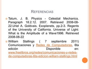 REFERENCIAS
 Tatum, J. B. Physics - Celestial Mechanics.
Paragraph 18.2.12. 2007. Retrieved 2008-08-
22.Uriel A. Goldvais. Exoplanets, pp.2-3. Regents
of the University of California. Universe of Light:
What is the Amplitude of a Wave1996. Retrieved
2008-08-22
 William Stallings ( 7 septiembre 2011)
Comunicaciones y Redes de Computadoras, 6ta
edición Disponible en:
www.freelibros.org/redes/comunicaciones-y-redes-
de-computadoras-6ta-edicion-william-stallings.html
 
