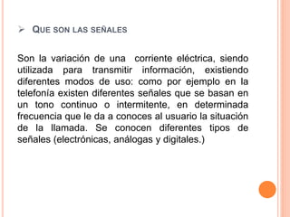  QUE SON LAS SEÑALES
Son la variación de una corriente eléctrica, siendo
utilizada para transmitir información, existiendo
diferentes modos de uso: como por ejemplo en la
telefonía existen diferentes señales que se basan en
un tono continuo o intermitente, en determinada
frecuencia que le da a conoces al usuario la situación
de la llamada. Se conocen diferentes tipos de
señales (electrónicas, análogas y digitales.)
 