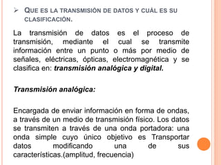  QUE ES LA TRANSMISIÓN DE DATOS Y CUÁL ES SU
CLASIFICACIÓN.
La transmisión de datos es el proceso de
transmisión, mediante el cual se transmite
información entre un punto o más por medio de
señales, eléctricas, ópticas, electromagnética y se
clasifica en: transmisión analógica y digital.
Transmisión analógica:
Encargada de enviar información en forma de ondas,
a través de un medio de transmisión físico. Los datos
se transmiten a través de una onda portadora: una
onda simple cuyo único objetivo es Transportar
datos modificando una de sus
características.(amplitud, frecuencia)
 