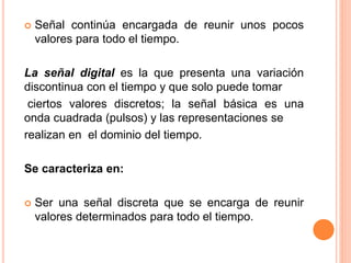  Señal continúa encargada de reunir unos pocos
valores para todo el tiempo.
La señal digital es la que presenta una variación
discontinua con el tiempo y que solo puede tomar
ciertos valores discretos; la señal básica es una
onda cuadrada (pulsos) y las representaciones se
realizan en el dominio del tiempo.
Se caracteriza en:
 Ser una señal discreta que se encarga de reunir
valores determinados para todo el tiempo.
 