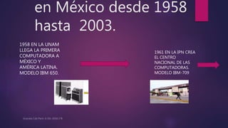 en México desde 1958
hasta 2003.
1958 EN LA UNAM
LLEGA LA PRIMERA
COMPUTADORA A
MÉXICO Y
AMÉRICA LATINA.
MODELO IBM 650.
1961 EN LA IPN CREA
EL CENTRO
NACIONAL DE LAS
COMPUTADORAS.
MODELO IBM-709
 
