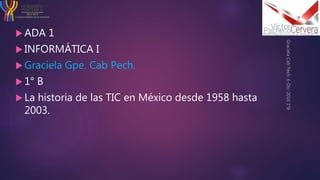  ADA 1
 INFORMÁTICA I
 Graciela Gpe. Cab Pech.
 1° B
 La historia de las TIC en México desde 1958 hasta
2003.
 