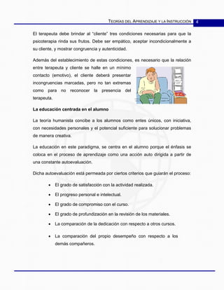 TEORÍAS DEL APRENDIZAJE Y LA INSTRUCCIÓN 4
El terapeuta debe brindar al “cliente” tres condiciones necesarias para que la
psicoterapia rinda sus frutos. Debe ser empático, aceptar incondicionalmente a
su cliente, y mostrar congruencia y autenticidad.
Además del establecimiento de estas condiciones, es necesario que la relación
entre terapeuta y cliente se halle en un mínimo
contacto (emotivo), el cliente deberá presentar
incongruencias marcadas, pero no tan extremas
como para no reconocer la presencia del
terapeuta.
La educación centrada en el alumno
La teoría humanista concibe a los alumnos como entes únicos, con iniciativa,
con necesidades personales y el potencial suficiente para solucionar problemas
de manera creativa.
La educación en este paradigma, se centra en el alumno porque el énfasis se
coloca en el proceso de aprendizaje como una acción auto dirigida a partir de
una constante autoevaluación.
Dicha autoevaluación está permeada por ciertos criterios que guiarán el proceso:
• El grado de satisfacción con la actividad realizada.
• El progreso personal e intelectual.
• El grado de compromiso con el curso.
• El grado de profundización en la revisión de los materiales.
• La comparación de la dedicación con respecto a otros cursos.
• La comparación del propio desempeño con respecto a los
demás compañeros.
 