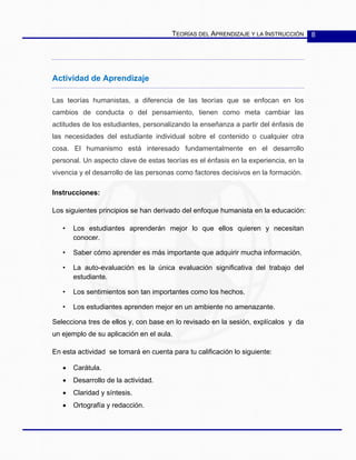 TEORÍAS DEL APRENDIZAJE Y LA INSTRUCCIÓN 8
Actividad de Aprendizaje
Las teorías humanistas, a diferencia de las teorías que se enfocan en los
cambios de conducta o del pensamiento, tienen como meta cambiar las
actitudes de los estudiantes, personalizando la enseñanza a partir del énfasis de
las necesidades del estudiante individual sobre el contenido o cualquier otra
cosa. El humanismo está interesado fundamentalmente en el desarrollo
personal. Un aspecto clave de estas teorías es el énfasis en la experiencia, en la
vivencia y el desarrollo de las personas como factores decisivos en la formación.
Instrucciones:
Los siguientes principios se han derivado del enfoque humanista en la educación:
• Los estudiantes aprenderán mejor lo que ellos quieren y necesitan
conocer.
• Saber cómo aprender es más importante que adquirir mucha información.
• La auto-evaluación es la única evaluación significativa del trabajo del
estudiante.
• Los sentimientos son tan importantes como los hechos.
• Los estudiantes aprenden mejor en un ambiente no amenazante.
Selecciona tres de ellos y, con base en lo revisado en la sesión, explícalos y da
un ejemplo de su aplicación en el aula.
En esta actividad se tomará en cuenta para tu calificación lo siguiente:
• Carátula.
• Desarrollo de la actividad.
• Claridad y síntesis.
• Ortografía y redacción.
 