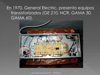 En 1970, General Electric, presenta equipos 
transistorizados (GE 210, NCR, GAMA 30, 
GAMA 60). 
Iván Andres Matey Arceo 1ºF 08/12/2014 
 