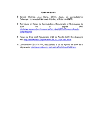 REFERENCIAS 
 Barceló Ordinas, José María. (2004). Redes de computadores. 
Catalunya: Universidad Nacional Abierta y a Distancia UNAD. 
 Tecnología en Redes de Computadores, Recuperado el 26 de Agosto de 
2014 de la página web: 
http://www.tecnar.edu.co/programas/tecnolog%C3%ADa-en-redes-de-computadores 
 Redes de área local, Recuperado el 23 de Agosto de 2014 de la página 
web: http://es.wikipedia.org/wiki/Red_de_%C3%A1rea_local 
 Comparativo OSI y TCP/IP, Recuperado el 25 de Agosto de 2014 de la 
página web: http://personales.upv.es/rmartin/TcpIp/cap02s14.html 
