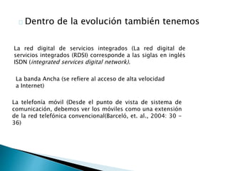 Dentro de la evolución también tenemos 
La red digital de servicios integrados (La red digital de 
servicios integrados (RDSI) corresponde a las siglas en inglés 
ISDN (integrated services digital network). 
La banda Ancha (se refiere al acceso de alta velocidad 
a Internet) 
La telefonía móvil (Desde el punto de vista de sistema de 
comunicación, debemos ver los móviles como una extensión 
de la red telefónica convencional(Barceló, et. al., 2004: 30 - 
36) 
 