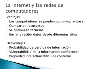 Ventajas 
Los computadores se pueden comunicar entre si 
Comparten recusursos 
Se optimizan recursos 
Enviar y recibir datos desde diferentes sitios 
Desventajas 
Probabilidad de perdida de información 
Vulnerabilidad de la informacion confidencial 
Propiedad intelactual dificil de controlar 
 