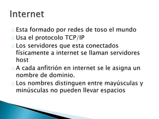 Esta formado por redes de toso el mundo 
Usa el protocolo TCP/IP 
Los servidores que esta conectados 
físicamente a internet se llaman servidores 
host 
A cada anfitrión en internet se le asigna un 
nombre de dominio. 
Los nombres distinguen entre mayúsculas y 
minúsculas no pueden llevar espacios 
 