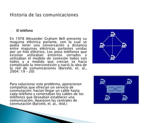 - El teléfono 
En 1978 Alexander Graham Bell presento su 
maquina eléctrica parlante, con la cual se 
podía tener una conversación a distancia 
entre maquinas eléctricas parlantes unidas 
por un hilo eléctrico. Los poco teléfonos que 
existían utilizaban entornos cerrados y 
utilizaban el modelo de conexión todos con 
todos y a medida que crecían se hacia 
complicado la interconexión y nació la idea de 
la red de comunicaciones (Barceló, et. al., 
2004: 19 – 20) 
Para solucionar este problema, aparecieron 
compañías que ofrecían un servicio de 
conmutación: hacían llegar un cable hasta 
cada teléfono y conectaban los cables de los 
teléfonos que deseaban establecer una 
comunicación. Aparecen las centrales de 
conmutación (Barceló, el. al., ibíd.) 
 