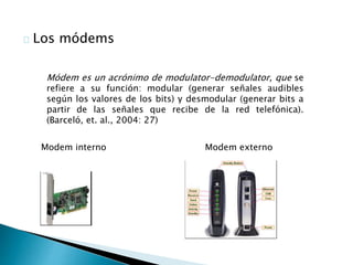 Los módems 
Módem es un acrónimo de modulator-demodulator, que se 
refiere a su función: modular (generar señales audibles 
según los valores de los bits) y desmodular (generar bits a 
partir de las señales que recibe de la red telefónica). 
(Barceló, et. al., 2004: 27) 
Modem interno Modem externo 
 