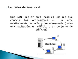 Las redes de área local 
Una LAN (Red de área local) es una red que 
conecta los ordenadores en un área 
relativamente pequeña y predeterminada (como 
una habitación, un edificio, o un conjunto de 
edificios) 
 