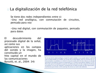 La digitalización de la red telefónica 
Se tiene dos redes independientes entre si: 
-Una red analógica, con conmutación de circuitos, 
pensada para voz 
-Una red digital, con conmutación de paquetes, pensada 
para datos 
El descubrimiento del 
procesado digital de la señal, 
así como sus 
aplicaciones en los campos 
del sonido y la imagen, ha 
constituido un 
hito capital en el mundo de 
las comunicaciones 
Barceló, et. al., 2004: 34) 
 
