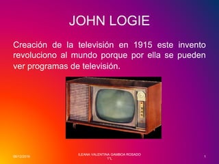 JOHN LOGIE
Creación de la televisión en 1915 este invento
revoluciono al mundo porque por ella se pueden
ver programas de televisión.
06/12/2016
ILEANA VALENTINA GAMBOA ROSADO
1°L
1
 