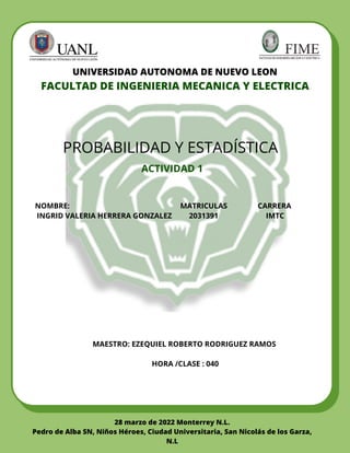 UNIVERSIDAD AUTONOMA DE NUEVO LEON
FACULTAD DE INGENIERIA MECANICA Y ELECTRICA
PROBABILIDAD Y ESTADÍSTICA
NOMBRE: MATRICULAS CARRERA
INGRID VALERIA HERRERA GONZALEZ 2031391 IMTC
MAESTRO: EZEQUIEL ROBERTO RODRIGUEZ RAMOS


HORA /CLASE : 040




ACTIVIDAD 1
28 marzo de 2022 Monterrey N.L.
Pedro de Alba SN, Niños Héroes, Ciudad Universitaria, San Nicolás de los Garza,
N.L
 