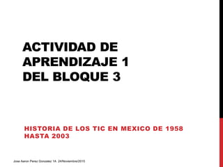 ACTIVIDAD DE
APRENDIZAJE 1
DEL BLOQUE 3
HISTORIA DE LOS TIC EN MEXICO DE 1958
HASTA 2003
Jose Aaron Perez Gonzalez 1A 24/Noviembre/2015
 