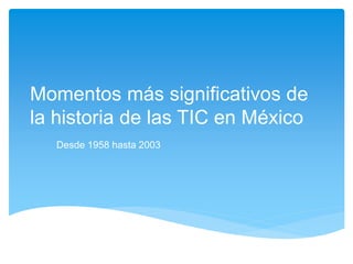 Momentos más significativos de 
la historia de las TIC en México 
Desde 1958 hasta 2003 
 