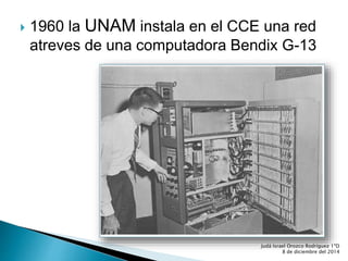  1960 la UNAM instala en el CCE una red 
atreves de una computadora Bendix G-13 
Judá Israel Orozco Rodríguez 1ºD 
8 de diciembre del 2014 
 