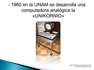  1960 en la UNAM se desarrolla una 
computadora analógica la 
«UNIKORNIO» 
Judá Israel Orozco Rodríguez 1ºD 
8 de diciembre del 2014 
 