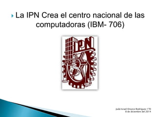 La IPN Crea el centro nacional de las 
computadoras (IBM- 706) 
Judá Israel Orozco Rodríguez 1ºD 
8 de diciembre del 2014 
 