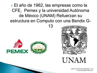  El año de 1962, las empresas como la 
CFE, Pemex y la universidad Autónoma 
de México (UNAM) Refuerzan su 
estructura en Computo con una Bendix G- 
13 
Judá Israel Orozco Rodríguez 1ºD 
8 de diciembre del 2014 
