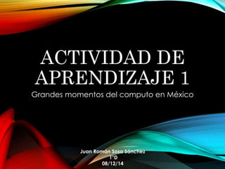 ACTIVIDAD DE 
APRENDIZAJE 1 
Grandes momentos del computo en México 
Juan Román Sosa Sánchez 
1°D 
08/12/14 
 
