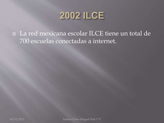  La red mexicana escolar ILCE tiene un total de
700 escuelas conectadas a internet.
04/12/2015 Joshua Ulises Moguel Noh 1° F
 