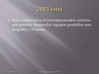  Intel comercializa el microprocesador centrino
que permite desarrollar equipos portátiles mas
delgados y livianos .
04/12/2015 Joshua Ulises Moguel Noh 1° F
 