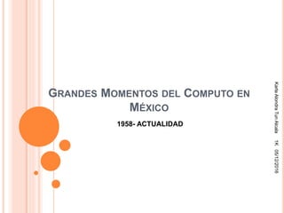 GRANDES MOMENTOS DEL COMPUTO EN
MÉXICO
1958- ACTUALIDAD
KarlaAlondraTunAlcala1K05/12/2016
 