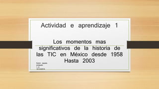 Actividad e aprendizaje 1 
Los momentos mas 
significativos de la historia de 
las TIC en México desde 1958 
Hasta 2003 
Karim zapata 
arzápalo 
1.-A 
10/12/2014 
 