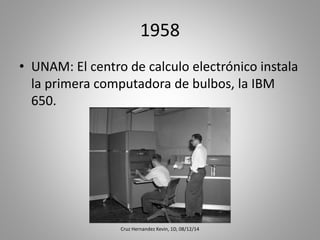 1958
• UNAM: El centro de calculo electrónico instala
la primera computadora de bulbos, la IBM
650.
Cruz Hernandez Kevin, 1D, 08/12/14