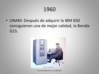 1960
• UNAM: Después de adquirir la IBM 650
consiguieron una de mejor calidad, la Bendix
G15.
Cruz Hernandez Kevin, 1D, 08/12/14