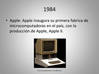 1984
• Apple: Apple inaugura su primera fabrica de
microcomputadoras en el país, con la
producción de Apple, Apple II.
Cruz Hernandez Kevin, 1D, 08/12/14