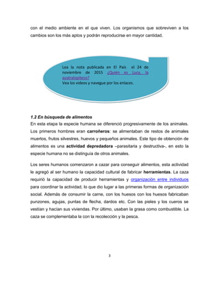 3
Lea la nota publicada en El País el 24 de
noviembre de 2015 ¿Quién es Lucy, la
australopiteco?
Vea los videos y navegue por los enlaces.
con el medio ambiente en el que viven. Los organismos que sobreviven a los
cambios son los más aptos y podrán reproducirse en mayor cantidad.
1.2 En búsqueda de alimentos
En esta etapa la especie humana se diferenció progresivamente de los animales.
Los primeros hombres eran carroñeros: se alimentaban de restos de animales
muertos, frutos silvestres, huevos y pequeños animales. Este tipo de obtención de
alimentos es una actividad depredadora –parasitaria y destructiva-, en esto la
especie humana no se distinguía de otros animales.
Los seres humanos comenzaron a cazar para conseguir alimentos, esta actividad
le agregó al ser humano la capacidad cultural de fabricar herramientas. La caza
requirió la capacidad de producir herramientas y organización entre individuos
para coordinar la actividad, lo que dio lugar a las primeras formas de organización
social. Además de consumir la carne, con los huesos con los huesos fabricaban
punzones, agujas, puntas de flecha, dardos etc. Con las pieles y los cueros se
vestían y hacían sus viviendas. Por último, usaban la grasa como combustible. La
caza se complementaba la con la recolección y la pesca.
 