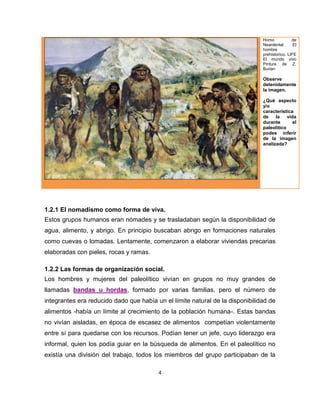 4
Homo de
Neardental. El
hombre
prehistorico. LIFE
El mundo vivo
Pintura de Z.
Burian
Observe
detenidamente
la imagen.
¿Qué aspecto
y/o
característica
de la vida
durante el
paleolítico
podes inferir
de la imagen
analizada?
1.2.1 El nomadismo como forma de viva.
Estos grupos humanos eran nómades y se trasladaban según la disponibilidad de
agua, alimento, y abrigo. En principio buscaban abrigo en formaciones naturales
como cuevas o lomadas. Lentamente, comenzaron a elaborar viviendas precarias
elaboradas con pieles, rocas y ramas.
1.2.2 Las formas de organización social.
Los hombres y mujeres del paleolítico vivían en grupos no muy grandes de
llamadas bandas u hordas, formado por varias familias, pero el número de
integrantes era reducido dado que había un el límite natural de la disponibilidad de
alimentos -había un límite al crecimiento de la población humana-. Estas bandas
no vivían aisladas, en época de escasez de alimentos competían violentamente
entre sí para quedarse con los recursos. Podían tener un jefe, cuyo liderazgo era
informal, quien los podía guiar en la búsqueda de alimentos. En el paleolítico no
existía una división del trabajo, todos los miembros del grupo participaban de la
 