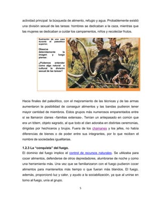5
actividad principal: la búsqueda de alimento, refugio y agua. Probablemente existió
una división sexual de las tareas: hombres se dedicaban a la caza, mientras que
las mujeres se dedicaban a cuidar los campamentos, niños y recolectar frutos.
Ilustración de una caza
durante el paleolitico
superior.
Observe
detenidamente la
imagen y luego
piense:
¿Podemos entender
como algo natural o
cultural la división
sexual de las tareas?
Hacia finales del paleolítico, con el mejoramiento de las técnicas y de las armas
aumentaron la posibilidad de conseguir alimentos y las bandas pudieron tener
mayor cantidad de miembros. Estos grupos más numerosos emparentados entre
sí se llamaron clanes –familias extensas-. Tenían un antepasado en común que
era un tótem, objeto sagrado, al que todo el clan adoraba en distintas ceremonias,
dirigidas por hechiceros y brujos. Fuera de los chamanes y los jefes, no había
diferencias de bienes o de poder entre sus integrantes, por lo que reciben el
nombre de sociedades igualitarias.
1.2.3 La “conquista” del fuego.
El dominio del fuego implico el control de recursos naturales. Se utilizaba para
cocer alimentos, defenderse de otros depredadores, alumbrarse de noche y como
una herramienta más. Una vez que se familiarizaron con el fuego pudieron cocer
alimentos para mantenerlos más tiempo o que fueran más blandos. El fuego,
además, proporcionó luz y calor, y ayudo a la sociabilización, ya que al unirse en
torno al fuego, unía al grupo.
 