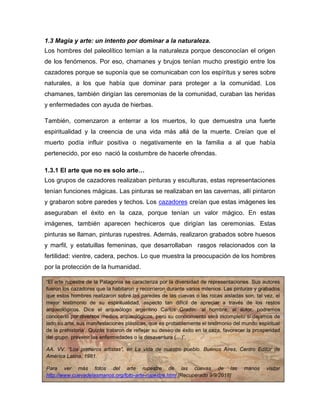 6
1.3 Magia y arte: un intento por dominar a la naturaleza.
Los hombres del paleolítico temían a la naturaleza porque desconocían el origen
de los fenómenos. Por eso, chamanes y brujos tenían mucho prestigio entre los
cazadores porque se suponía que se comunicaban con los espíritus y seres sobre
naturales, a los que había que dominar para proteger a la comunidad. Los
chamanes, también dirigían las ceremonias de la comunidad, curaban las heridas
y enfermedades con ayuda de hierbas.
También, comenzaron a enterrar a los muertos, lo que demuestra una fuerte
espiritualidad y la creencia de una vida más allá de la muerte. Creían que el
muerto podía influir positiva o negativamente en la familia a al que había
pertenecido, por eso nació la costumbre de hacerle ofrendas.
1.3.1 El arte que no es solo arte…
Los grupos de cazadores realizaban pinturas y esculturas, estas representaciones
tenían funciones mágicas. Las pinturas se realizaban en las cavernas, allí pintaron
y grabaron sobre paredes y techos. Los cazadores creían que estas imágenes les
aseguraban el éxito en la caza, porque tenían un valor mágico. En estas
imágenes, también aparecen hechiceros que dirigían las ceremonias. Estas
pinturas se llaman, pinturas rupestres. Además, realizaron grabados sobre huesos
y marfil, y estatuillas femeninas, que desarrollaban rasgos relacionados con la
fertilidad: vientre, cadera, pechos. Lo que muestra la preocupación de los hombres
por la protección de la humanidad.
“El arte rupestre de la Patagonia se caracteriza por la diversidad de representaciones. Sus autores
fueron los cazadores que la habitaron y recorrieron durante varios milenios. Las pinturas y grabados
que estos hombres realizaron sobre las paredes de las cuevas o las rocas aisladas son, tal vez, el
mejor testimonio de su espiritualidad, aspecto tan difícil de apreciar a través de los restos
arqueológicos. Dice el arqueólogo argentino Carlos Gradín: ‘al hombre, al autor, podremos
conocerlo por diversos medios arqueológicos, pero su conocimiento será incompleto si dejamos de
lado su arte, sus manifestaciones plásticas, que es probablemente el testimonio del mundo espiritual
de la prehistoria’. Quizás trataron de reflejar su deseo de éxito en la caza, favorecer la prosperidad
del grupo, prevenir las enfermedades o la desaventura (…)”.
AA. VV. “Los primeros artistas”, en La vida de nuestro pueblo. Buenos Aires, Centro Editor de
América Latina, 1981.
Para ver más fotos del arte rupestre de las cuevas de las manos visitar
http://www.cuevadelasmanos.org/foto-arte-rupestre.html [Recuperado 9/9/2018]
 