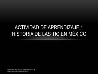 ACTIVIDAD DE APRENDIZAJE 1 
`HISTORIA DE LAS TIC EN MÉXICO’ 
LIZETH DEL ROSARIO FLORES SANABRIA 1D 
LUNES 8 DE DICIEMBRE DEL 2014 
 