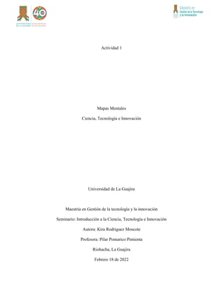 Actividad 1
Mapas Mentales
Ciencia, Tecnología e Innovación
Universidad de La Guajira
Maestría en Gestión de la tecnología y la innovación
Seminario: Introducción a la Ciencia, Tecnología e Innovación
Autora: Kira Rodriguez Moscote
Profesora: Pilar Pomarico Pimienta
Riohacha, La Guajira
Febrero 18 de 2022
 