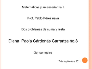 Matemáticas y su enseñanza II


         Prof. Pablo Pérez nava


      Dos problemas de suma y resta


Diana Paola Cárdenas Carranza no.8

              3er semestre

                               7 de septiembre 2011
 