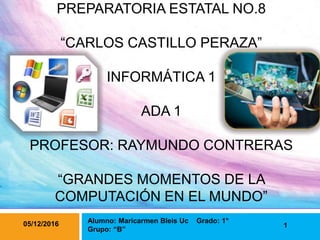 PREPARATORIA ESTATAL NO.8
“CARLOS CASTILLO PERAZA”
INFORMÁTICA 1
ADA 1
PROFESOR: RAYMUNDO CONTRERAS
“GRANDES MOMENTOS DE LA
COMPUTACIÓN EN EL MUNDO”
1
Alumno: Maricarmen Bleis Uc Grado: 1°
Grupo: “B”
05/12/2016
 