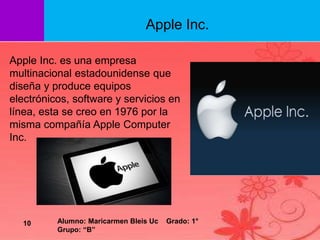 Apple Inc. es una empresa
multinacional estadounidense que
diseña y produce equipos
electrónicos, software y servicios en
línea, esta se creo en 1976 por la
misma compañía Apple Computer
Inc.
Apple Inc.
10 Alumno: Maricarmen Bleis Uc Grado: 1°
Grupo: “B”
 