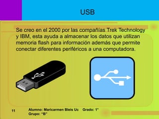 Se creo en el 2000 por las compañías Trek Technology
y IBM, esta ayuda a almacenar los datos que utilizan
memoria flash para información además que permite
conectar diferentes periféricos a una computadora.
USB
11 Alumno: Maricarmen Bleis Uc Grado: 1°
Grupo: “B”
 