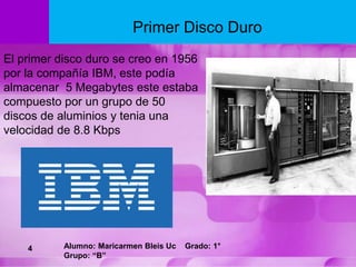 El primer disco duro se creo en 1956
por la compañía IBM, este podía
almacenar 5 Megabytes este estaba
compuesto por un grupo de 50
discos de aluminios y tenia una
velocidad de 8.8 Kbps
Primer Disco Duro
4 Alumno: Maricarmen Bleis Uc Grado: 1°
Grupo: “B”
 