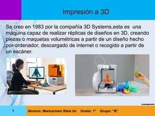 Se creo en 1983 por la compañía 3D Systems,esta es una
máquina capaz de realizar réplicas de diseños en 3D, creando
piezas o maquetas volumétricas a partir de un diseño hecho
por ordenador, descargado de internet o recogido a partir de
un escáner.
Impresión a 3D
1 Alumno: Maricarmen Bleis Uc Grado: 1° Grupo: “B”
 