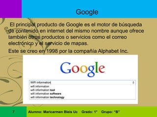 El principal producto de Google es el motor de búsqueda
de contenido en internet del mismo nombre aunque ofrece
también otros productos o servicios como el correo
electrónico y el servicio de mapas.
Este se creo en 1998 por la compañía Alphabet Inc.
Google
7 Alumno: Maricarmen Bleis Uc Grado: 1° Grupo: “B”
 